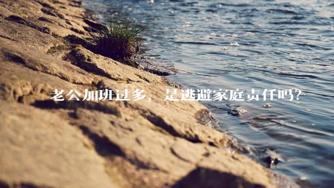 老公加班过多，是逃避家庭责任吗？